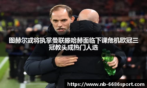 图赫尔或将执掌曼联滕哈赫面临下课危机欧冠三冠教头成热门人选