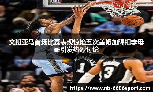 文班亚马首场比赛表现惊艳五次盖帽加隔扣字母哥引发热烈讨论