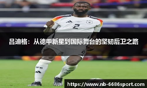 吕迪格：从德甲新星到国际舞台的坚韧后卫之路