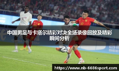 中国男足与卡塔尔精彩对决全场录像回放及精彩瞬间分析