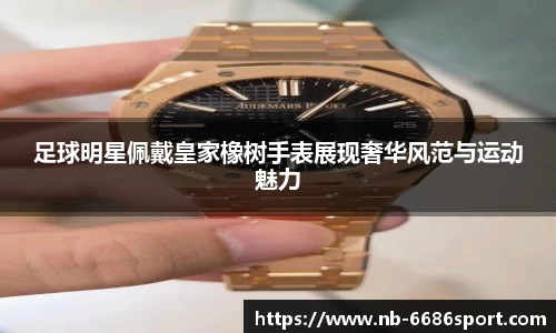 足球明星佩戴皇家橡树手表展现奢华风范与运动魅力