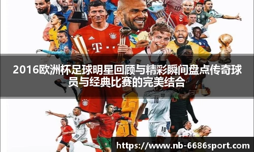 2016欧洲杯足球明星回顾与精彩瞬间盘点传奇球员与经典比赛的完美结合