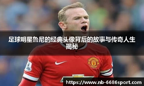 足球明星鲁尼的经典头像背后的故事与传奇人生揭秘