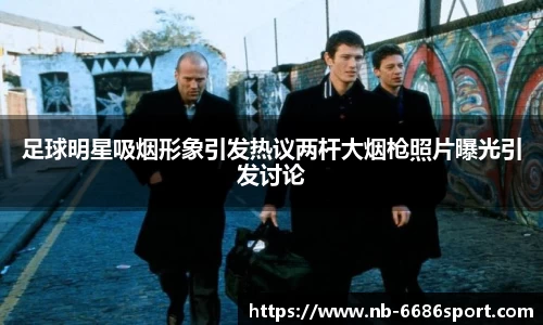 足球明星吸烟形象引发热议两杆大烟枪照片曝光引发讨论