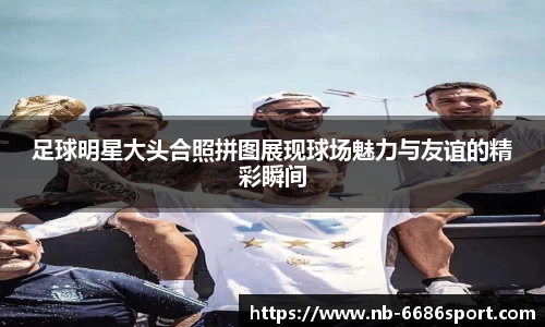 足球明星大头合照拼图展现球场魅力与友谊的精彩瞬间