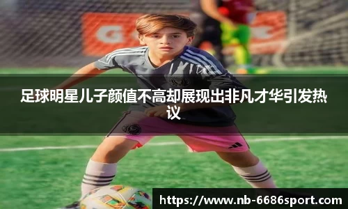 足球明星儿子颜值不高却展现出非凡才华引发热议